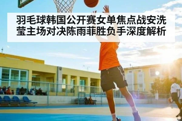 羽毛球韩国公开赛女单焦点战安洗莹主场对决陈雨菲胜负手深度解析 | kaiyun