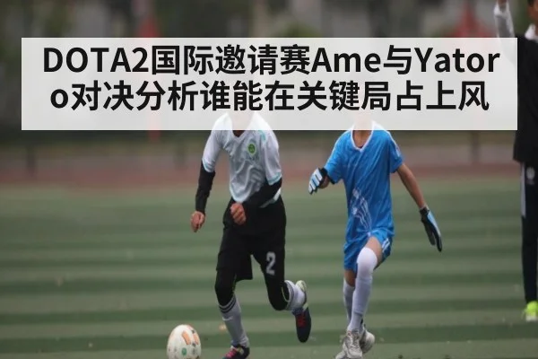 DOTA2国际邀请赛Ame与Yatoro对决分析谁能在关键局占上风