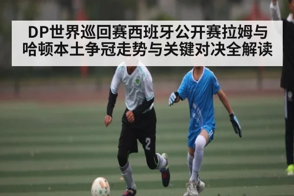 DP世界巡回赛西班牙公开赛拉姆与哈顿本土争冠走势与关键对决全解读