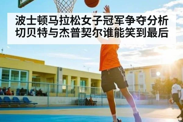 波士顿马拉松女子冠军争夺分析 切贝特与杰普契尔谁能笑到最后(kaiyun)